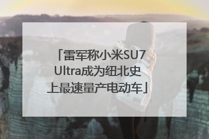 雷军称小米SU7 Ultra成为纽北史上最速量产电动车